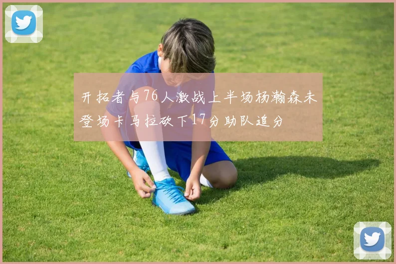开拓者与76人激战上半场杨瀚森未登场卡马拉砍下17分助队追分