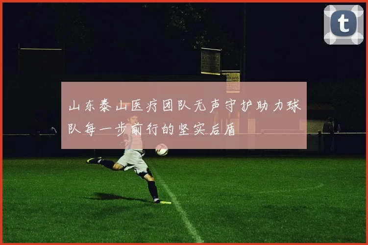 山东泰山医疗团队无声守护助力球队每一步前行的坚实后盾