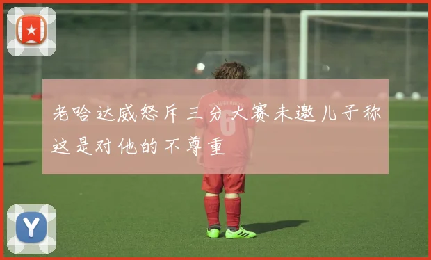 老哈达威怒斥三分大赛未邀儿子称这是对他的不尊重