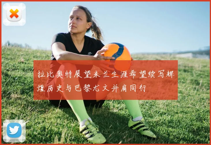 拉比奥特展望米兰生涯希望续写辉煌历史与巴黎尤文并肩同行